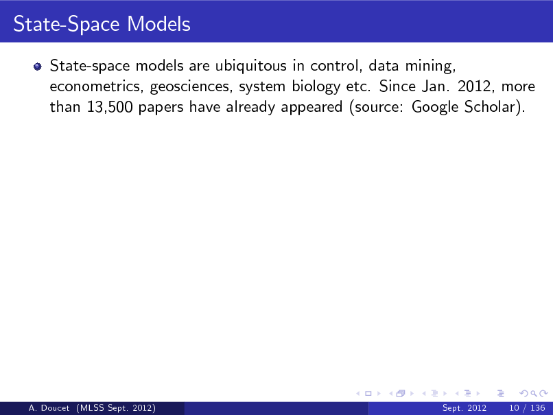 Slide: State-Space Models
State-space models are ubiquitous in control, data mining, econometrics, geosciences, system biology etc. Since Jan. 2012, more than 13,500 papers have already appeared (source: Google Scholar).

A. Doucet (MLSS Sept. 2012)

Sept. 2012

10 / 136

