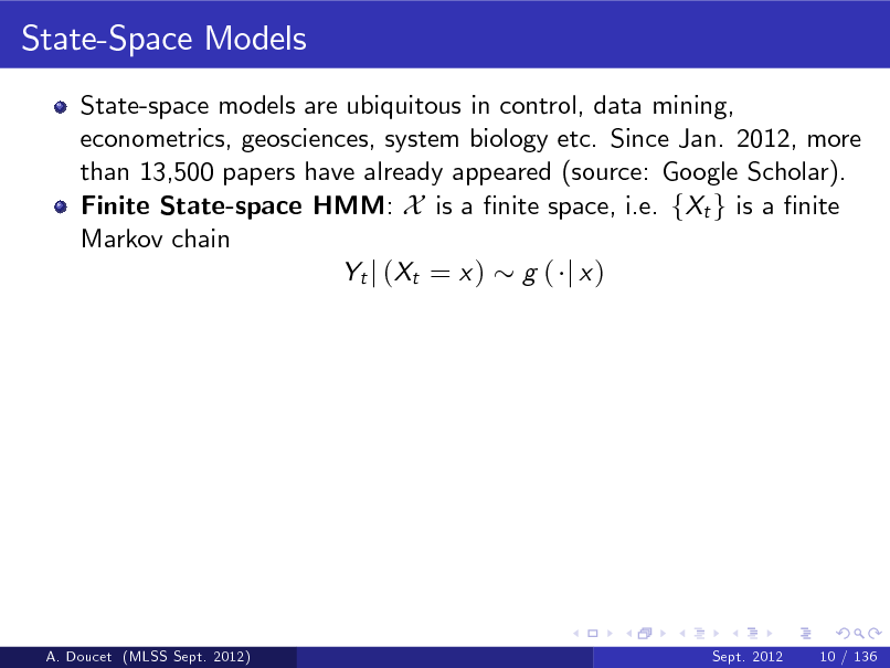 Slide: State-Space Models
State-space models are ubiquitous in control, data mining, econometrics, geosciences, system biology etc. Since Jan. 2012, more than 13,500 papers have already appeared (source: Google Scholar). Finite State-space HMM: X is a nite space, i.e. fXt g is a nite Markov chain Yt j ( Xt = x ) g ( j x )

A. Doucet (MLSS Sept. 2012)

Sept. 2012

10 / 136

