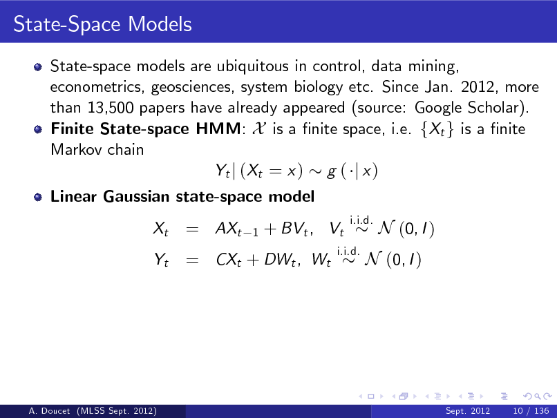 Slide: State-Space Models
State-space models are ubiquitous in control, data mining, econometrics, geosciences, system biology etc. Since Jan. 2012, more than 13,500 papers have already appeared (source: Google Scholar). Finite State-space HMM: X is a nite space, i.e. fXt g is a nite Markov chain Yt j ( Xt = x ) g ( j x ) Linear Gaussian state-space model Xt Yt

= AXt

1

+ BVt , Vt

i.i.d.

= CXt + DWt , Wt

i.i.d.

N (0, I )

N (0, I )

A. Doucet (MLSS Sept. 2012)

Sept. 2012

10 / 136

