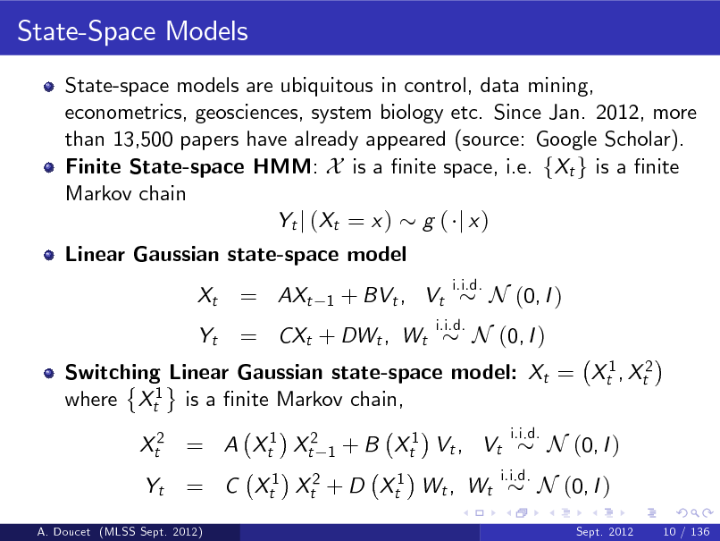 Slide: State-Space Models
State-space models are ubiquitous in control, data mining, econometrics, geosciences, system biology etc. Since Jan. 2012, more than 13,500 papers have already appeared (source: Google Scholar). Finite State-space HMM: X is a nite space, i.e. fXt g is a nite Markov chain Yt j ( Xt = x ) g ( j x ) Linear Gaussian state-space model Xt Yt

= AXt

1

+ BVt , Vt

i.i.d.

= CXt + DWt , Wt

i.i.d.

N (0, I )

Switching Linear Gaussian state-space model: Xt = Xt1 , Xt2 where Xt1 is a nite Markov chain, Xt2 = A Xt1 Xt2 Yt
1

N (0, I )

+ B Xt1 Vt , Vt

i.i.d.

= C Xt1 Xt2 + D Xt1 Wt , Wt

i.i.d.

N (0, I )
Sept. 2012 10 / 136

N (0, I )

A. Doucet (MLSS Sept. 2012)

