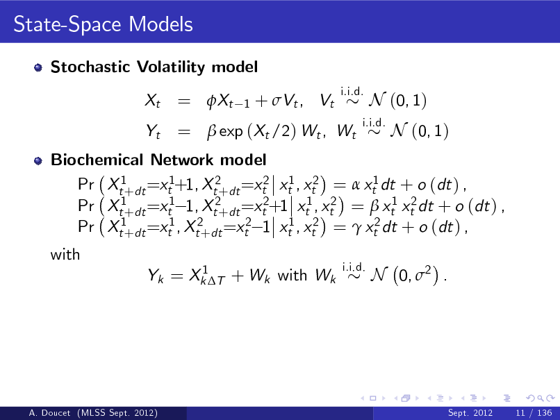 Slide: State-Space Models
Stochastic Volatility model Xt Yt
i.i.d.

= Xt

1

+ Vt , Vt

=  exp (Xt /2) Wt , Wt

i.i.d.

N (0, 1) N (0, 1)

Biochemical Network model Pr Xt1+dt =xt1+1, Xt2+dt =xt2 xt1 , xt2 =  xt1 dt + o (dt ) , Pr Xt1+dt =xt1 1, Xt2+dt =xt2+1 xt1 , xt2 =  xt1 xt2 dt + o (dt ) , Pr Xt1+dt =xt1 , Xt2+dt =xt2 1 xt1 , xt2 =  xt2 dt + o (dt ) , with
1 Yk = Xk T + Wk with Wk i.i.d.

N 0, 2 .

A. Doucet (MLSS Sept. 2012)

Sept. 2012

11 / 136


