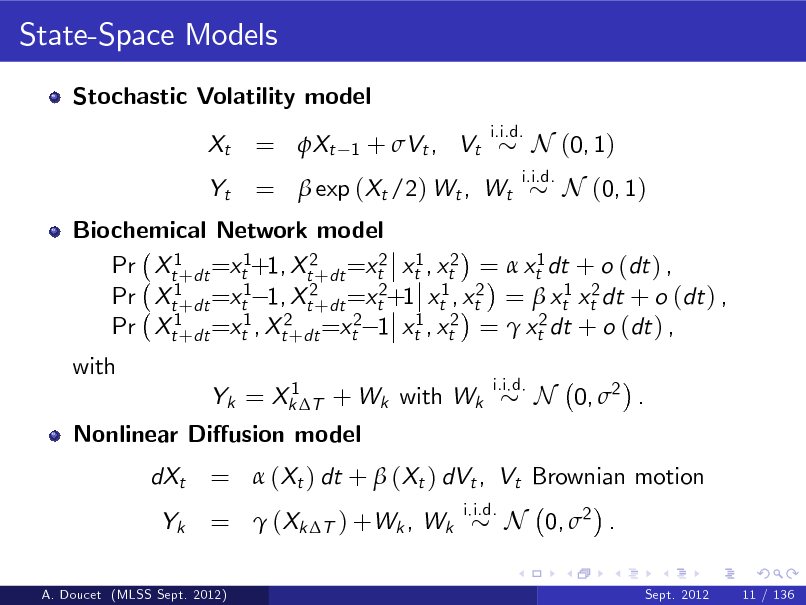 Slide: State-Space Models
Stochastic Volatility model Xt Yt
i.i.d.

= Xt

1

+ Vt , Vt

=  exp (Xt /2) Wt , Wt

i.i.d.

N (0, 1) N (0, 1)

Biochemical Network model Pr Xt1+dt =xt1+1, Xt2+dt =xt2 xt1 , xt2 =  xt1 dt + o (dt ) , Pr Xt1+dt =xt1 1, Xt2+dt =xt2+1 xt1 , xt2 =  xt1 xt2 dt + o (dt ) , Pr Xt1+dt =xt1 , Xt2+dt =xt2 1 xt1 , xt2 =  xt2 dt + o (dt ) , with
1 Yk = Xk T + Wk with Wk i.i.d.

Nonlinear Diusion model dXt Yk
i.i.d.

N 0, 2 .

=  (Xt ) dt +  (Xt ) dVt , Vt Brownian motion =  (Xk T ) +Wk , Wk N 0, 2 .
Sept. 2012 11 / 136

A. Doucet (MLSS Sept. 2012)

