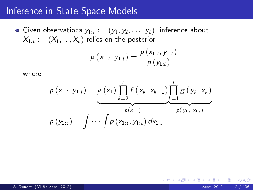 Slide: Inference in State-Space Models
Given observations y1:t := (y1 , y2 , . . . , yt ), inference about X1:t := (X1 , ..., Xt ) relies on the posterior p ( x1:t j y1:t ) = where p (x1:t , y1:t ) =  (x1 )  f ( xk j xk p (y1:t ) =
Z
t 1) k =2

p (x1:t , y1:t ) p (y1:t )

|

Z

p (x1:t )

p (x1:t , y1:t ) dx1:t

{z

}k =1 {z |

 g ( yk j xk ),
p ( y1:t jx1:t )

t

}

A. Doucet (MLSS Sept. 2012)

Sept. 2012

12 / 136


