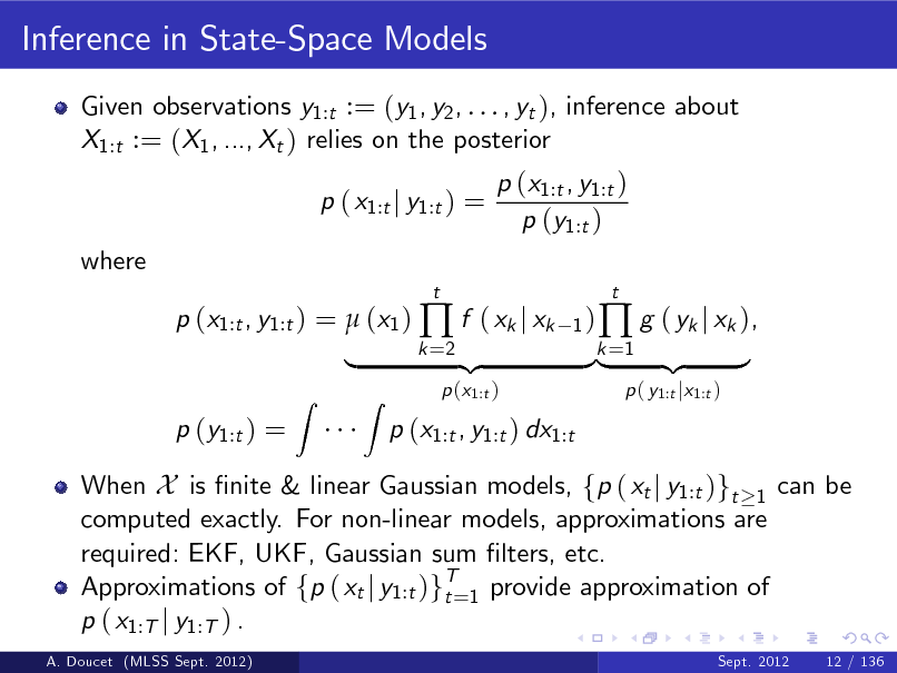Slide: Inference in State-Space Models
Given observations y1:t := (y1 , y2 , . . . , yt ), inference about X1:t := (X1 , ..., Xt ) relies on the posterior p ( x1:t j y1:t ) = where p (x1:t , y1:t ) =  (x1 )  f ( xk j xk p (y1:t ) =
Z
t 1) k =2

p (x1:t , y1:t ) p (y1:t )

|

A. Doucet (MLSS Sept. 2012)

When X is nite & linear Gaussian models, fp ( xt j y1:t )gt 1 can be computed exactly. For non-linear models, approximations are required: EKF, UKF, Gaussian sum lters, etc. Approximations of fp ( xt j y1:t )gT=1 provide approximation of t p ( x1:T j y1:T ) .
Sept. 2012

Z

p (x1:t )

p (x1:t , y1:t ) dx1:t

{z

}k =1 {z |

 g ( yk j xk ),
p ( y1:t jx1:t )

t

}

12 / 136

