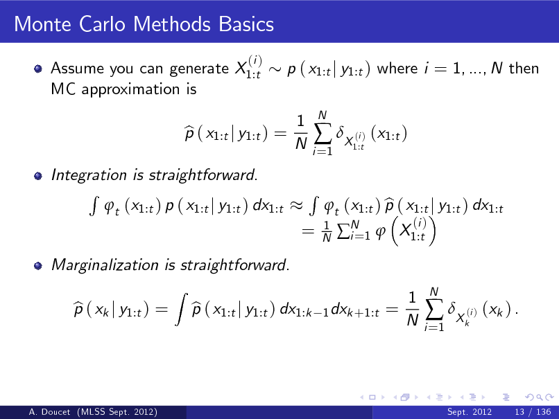 Slide: Monte Carlo Methods Basics
Assume you can generate X1:t MC approximation is
(i )

p ( x1:t j y1:t ) where i = 1, ..., N then 1 N

Integration is straightforward. R t (x1:t ) p ( x1:t j y1:t ) dx1:t
Z

p ( x1:t j y1:t ) = b

i =1

 X ( ) (x1:t )
i 1:t

N

=

R

1 N

Marginalization is straightforward. p ( xk j y1:t ) = b p ( x1:t j y1:t ) dx1:k b

b t (x1:t ) p ( x1:t j y1:t ) dx1:t N 1  X1:t i=
(i )

1 dxk +1:t =

1 N

i =1

 X ( ) (xk ) .
i k

N

A. Doucet (MLSS Sept. 2012)

Sept. 2012

13 / 136


