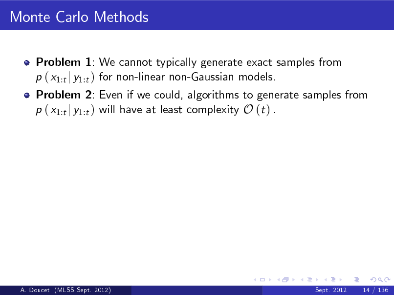 Slide: Monte Carlo Methods
Problem 1: We cannot typically generate exact samples from p ( x1:t j y1:t ) for non-linear non-Gaussian models.

Problem 2: Even if we could, algorithms to generate samples from p ( x1:t j y1:t ) will have at least complexity O (t ) .

A. Doucet (MLSS Sept. 2012)

Sept. 2012

14 / 136

