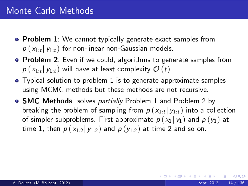 Slide: Monte Carlo Methods
Problem 1: We cannot typically generate exact samples from p ( x1:t j y1:t ) for non-linear non-Gaussian models.

Problem 2: Even if we could, algorithms to generate samples from p ( x1:t j y1:t ) will have at least complexity O (t ) . Typical solution to problem 1 is to generate approximate samples using MCMC methods but these methods are not recursive.

SMC Methods solves partially Problem 1 and Problem 2 by breaking the problem of sampling from p ( x1:t j y1:t ) into a collection of simpler subproblems. First approximate p ( x1 j y1 ) and p (y1 ) at time 1, then p ( x1:2 j y1:2 ) and p (y1:2 ) at time 2 and so on.

A. Doucet (MLSS Sept. 2012)

Sept. 2012

14 / 136

