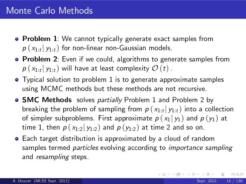 Slide: Monte Carlo Methods
Problem 1: We cannot typically generate exact samples from p ( x1:t j y1:t ) for non-linear non-Gaussian models.

Problem 2: Even if we could, algorithms to generate samples from p ( x1:t j y1:t ) will have at least complexity O (t ) . Typical solution to problem 1 is to generate approximate samples using MCMC methods but these methods are not recursive.

SMC Methods solves partially Problem 1 and Problem 2 by breaking the problem of sampling from p ( x1:t j y1:t ) into a collection of simpler subproblems. First approximate p ( x1 j y1 ) and p (y1 ) at time 1, then p ( x1:2 j y1:2 ) and p (y1:2 ) at time 2 and so on. Each target distribution is approximated by a cloud of random samples termed particles evolving according to importance sampling and resampling steps.

A. Doucet (MLSS Sept. 2012)

Sept. 2012

14 / 136

