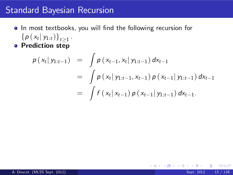 Slide: Standard Bayesian Recursion
In most textbooks, you will nd the following recursion for fp ( xt j y1:t )gt 1 . Prediction step p ( xt j y1:t
1)

= = =

Z

p ( xt

Z Z

1 , xt j y1:t 1 ) dxt 1 1 , xt 1 ) p ( xt 1 j y1:t 1 ) dxt 1 1 ) p ( xt 1 j y1:t 1 ) dxt 1 .

p ( xt j y1:t f ( xt j xt

A. Doucet (MLSS Sept. 2012)

Sept. 2012

15 / 136

