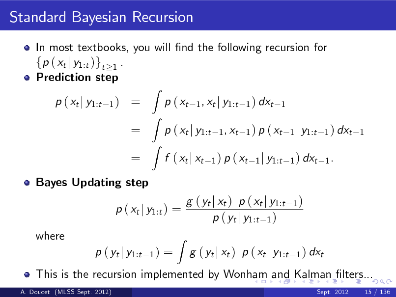 Slide: Standard Bayesian Recursion
In most textbooks, you will nd the following recursion for fp ( xt j y1:t )gt 1 . Prediction step p ( xt j y1:t
1)

= = =

Z

p ( xt

Z Z

1 , xt j y1:t 1 ) dxt 1 1 , xt 1 ) p ( xt 1 j y1:t 1 ) dxt 1 1 ) p ( xt 1 j y1:t 1 ) dxt 1 .

p ( xt j y1:t f ( xt j xt

Bayes Updating step

p ( xt j y1:t ) = where p ( yt j y1:t
A. Doucet (MLSS Sept. 2012)

1)

=

This is the recursion implemented by Wonham and Kalman lters...
Sept. 2012 15 / 136

Z

g ( yt j xt ) p ( xt j y1:t p ( yt j y1:t 1 ) g ( yt j xt ) p ( xt j y1:t

1)

1 ) dxt

