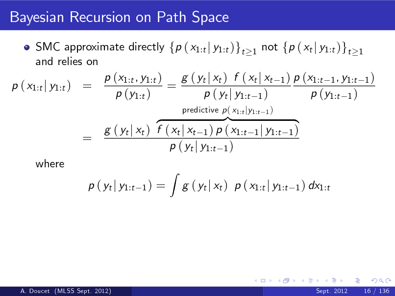Slide: Bayesian Recursion on Path Space
SMC approximate directly fp ( x1:t j y1:t )gt 1 not fp ( xt j y1:t )gt 1 and relies on p (x1:t , y1:t ) g ( yt j xt ) f ( xt j xt 1 ) p (x1:t 1 , y1:t 1 ) p ( x1:t j y1:t ) = = p (y1:t ) p ( yt j y1:t 1 ) p (y1:t 1 )

=
where

}| z g ( yt j xt ) f ( xt j xt 1 ) p ( x1:t p ( yt j y1:t 1 )
1)

predictive p ( x1:t jy1:t

1)

1 j y1:t

{ 1)
1 ) dx1:t

p ( yt j y1:t

=

Z

g ( yt j xt ) p ( x1:t j y1:t

A. Doucet (MLSS Sept. 2012)

Sept. 2012

16 / 136

