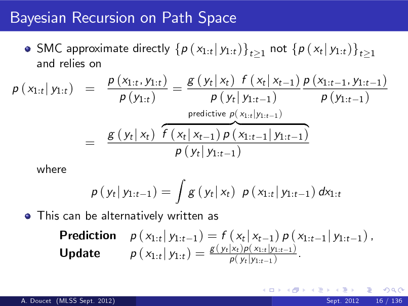 Slide: Bayesian Recursion on Path Space
SMC approximate directly fp ( x1:t j y1:t )gt 1 not fp ( xt j y1:t )gt 1 and relies on p (x1:t , y1:t ) g ( yt j xt ) f ( xt j xt 1 ) p (x1:t 1 , y1:t 1 ) p ( x1:t j y1:t ) = = p (y1:t ) p ( yt j y1:t 1 ) p (y1:t 1 )

=
where

}| z g ( yt j xt ) f ( xt j xt 1 ) p ( x1:t p ( yt j y1:t 1 )
1)

predictive p ( x1:t jy1:t

1)

1 j y1:t

{ 1)
1 ) dx1:t

p ( yt j y1:t Prediction Update

=

This can be alternatively written as p ( x1:t j y1:t 1 ) = f ( xt j xt 1 ) p ( x1:t g ( yt jxt )p ( x1:t jy1:t 1 ) . p ( x1:t j y1:t ) = p ( yt jy1:t 1 )
1 j y1:t 1 ) ,

Z

g ( yt j xt ) p ( x1:t j y1:t

A. Doucet (MLSS Sept. 2012)

Sept. 2012

16 / 136

