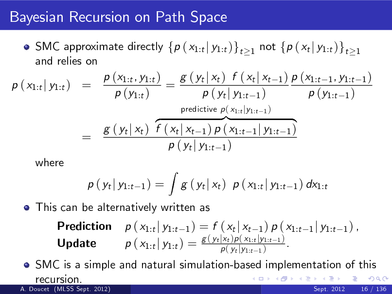 Slide: Bayesian Recursion on Path Space
SMC approximate directly fp ( x1:t j y1:t )gt 1 not fp ( xt j y1:t )gt 1 and relies on p (x1:t , y1:t ) g ( yt j xt ) f ( xt j xt 1 ) p (x1:t 1 , y1:t 1 ) p ( x1:t j y1:t ) = = p (y1:t ) p ( yt j y1:t 1 ) p (y1:t 1 )

=
where

}| z g ( yt j xt ) f ( xt j xt 1 ) p ( x1:t p ( yt j y1:t 1 )
1)

predictive p ( x1:t jy1:t

1)

1 j y1:t

{ 1)
1 ) dx1:t

p ( yt j y1:t Prediction Update

=

This can be alternatively written as p ( x1:t j y1:t 1 ) = f ( xt j xt 1 ) p ( x1:t g ( yt jxt )p ( x1:t jy1:t 1 ) . p ( x1:t j y1:t ) = p ( yt jy1:t 1 )
1 j y1:t 1 ) ,

Z

g ( yt j xt ) p ( x1:t j y1:t

SMC is a simple and natural simulation-based implementation of this recursion.
A. Doucet (MLSS Sept. 2012) Sept. 2012 16 / 136

