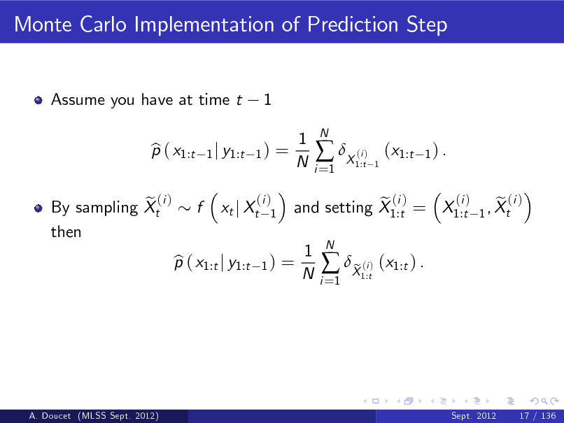 Slide: Monte Carlo Implementation of Prediction Step

Assume you have at time t p ( x1:t b

1

1 j y1:t 1 )

=

1 N

i =1

 X ( )

N

i 1:t 1

(x1:t

1) .

e (i ) By sampling Xt then

f

xt j Xt

(i ) 1

p ( x1:t j y1:t b

1)

=

(i ) e (i ) e (i ) and setting X1:t = X1:t 1 , Xt

1 N

i =1

 X ( ) (x1:t ) . e
i 1:t

N

A. Doucet (MLSS Sept. 2012)

Sept. 2012

17 / 136

