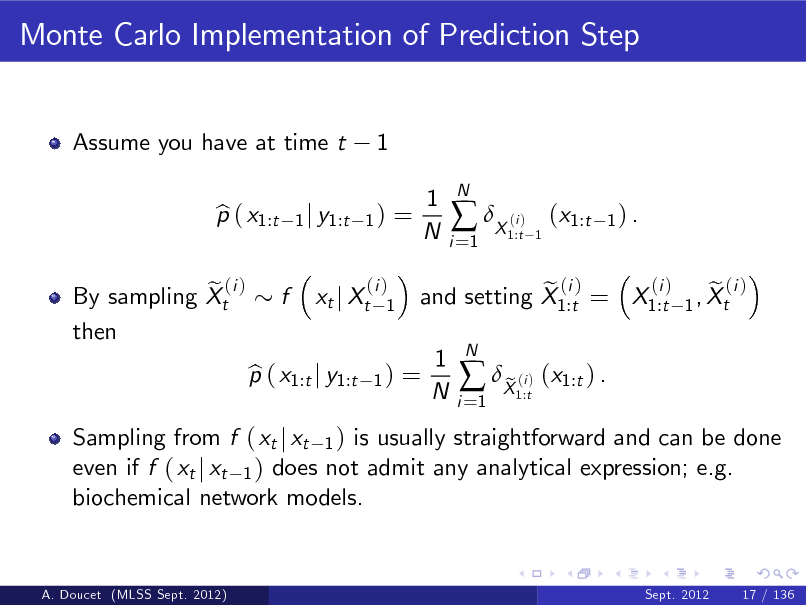 Slide: Monte Carlo Implementation of Prediction Step

Assume you have at time t p ( x1:t b

1

1 j y1:t 1 )

=

1 N

i =1

 X ( )

N

i 1:t 1

(x1:t

1) .

e (i ) By sampling Xt then

f

xt j Xt

(i ) 1

Sampling from f ( xt j xt 1 ) is usually straightforward and can be done even if f ( xt j xt 1 ) does not admit any analytical expression; e.g. biochemical network models.

p ( x1:t j y1:t b

1)

=

(i ) e (i ) e (i ) and setting X1:t = X1:t 1 , Xt

1 N

i =1

 X ( ) (x1:t ) . e
i 1:t

N

A. Doucet (MLSS Sept. 2012)

Sept. 2012

17 / 136


