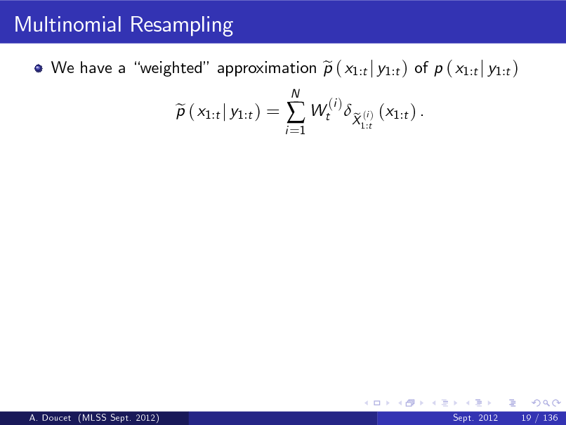 Slide: Multinomial Resampling
We have a weighted approximation p ( x1:t j y1:t ) of p ( x1:t j y1:t ) e p ( x1:t j y1:t ) = e
i =1 N

 Wt

(i )

X (i ) (x1:t ) . e
1:t

A. Doucet (MLSS Sept. 2012)

Sept. 2012

19 / 136

