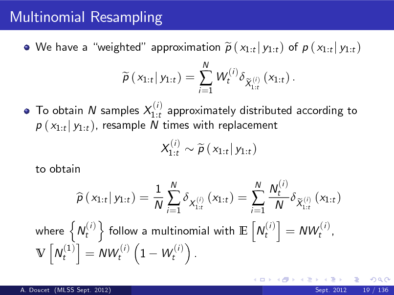 Slide: Multinomial Resampling
We have a weighted approximation p ( x1:t j y1:t ) of p ( x1:t j y1:t ) e To obtain N samples X1:t approximately distributed according to p ( x1:t j y1:t ), resample N times with replacement X1:t to obtain
(i )
N

p ( x1:t j y1:t ) = e
(i )

i =1

 Wt

(i )

X (i ) (x1:t ) . e
1:t

N 1 N Nt p ( x1:t j y1:t ) = b (i  X1:t) (x1:t ) =  N X1:t) (x1:t ) e (i N i =1 i =1 n o h i (i ) (i ) (i ) where Nt follow a multinomial with E Nt = NWt , h i (1 ) (i ) (i ) V Nt = NWt 1 Wt .
A. Doucet (MLSS Sept. 2012) Sept. 2012 19 / 136

p ( x1:t j y1:t ) e

(i )

