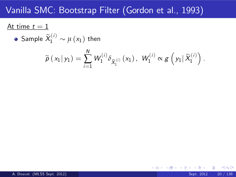 Slide: Vanilla SMC: Bootstrap Filter (Gordon et al., 1993)
At time t = 1 e (i ) Sample X1  (x1 ) then

p ( x1 j y1 ) = e

i =1

 W1

N

(i )

X (i ) (x1 ) , W1 e
1

(i )

g

e (i ) y1 j X1 .

A. Doucet (MLSS Sept. 2012)

Sept. 2012

20 / 136

