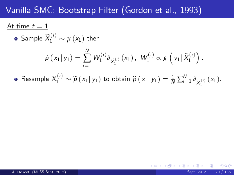 Slide: Vanilla SMC: Bootstrap Filter (Gordon et al., 1993)
At time t = 1 e (i ) Sample X1  (x1 ) then

Resample X1

p ( x1 j y1 ) = e
(i )

i =1

 W1

N

(i )

p ( x1 j y1 ) to obtain p ( x1 j y1 ) = e b

X (i ) (x1 ) , W1 e
1

(i )

g

1 N

e (i ) y1 j X1 .
1

N 1 X (i ) (x1 ). i=

A. Doucet (MLSS Sept. 2012)

Sept. 2012

20 / 136

