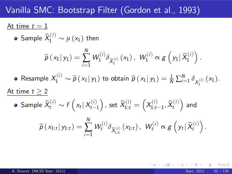 Slide: Vanilla SMC: Bootstrap Filter (Gordon et al., 1993)
At time t = 1 e (i ) Sample X1  (x1 ) then

Resample X1 At time t 2 e (i ) Sample Xt

p ( x1 j y1 ) = e
(i )

i =1

 W1

N

(i )

p ( x1 j y1 ) to obtain p ( x1 j y1 ) = e b xt j Xt
N

X (i ) (x1 ) , W1 e
1

(i )

g

1 N

e (i ) y1 j X1 .
1

N 1 X (i ) (x1 ). i= and

f

(i ) 1

p ( x1:t j y1:t ) = e

i =1

 Wt

(i )

(i ) e (i ) e (i ) , set X1:t = X1:t 1 , Xt

X (i ) (x1:t ) , Wt e
1:t

(i )

g

e (i ) . yt j Xt

A. Doucet (MLSS Sept. 2012)

Sept. 2012

20 / 136

