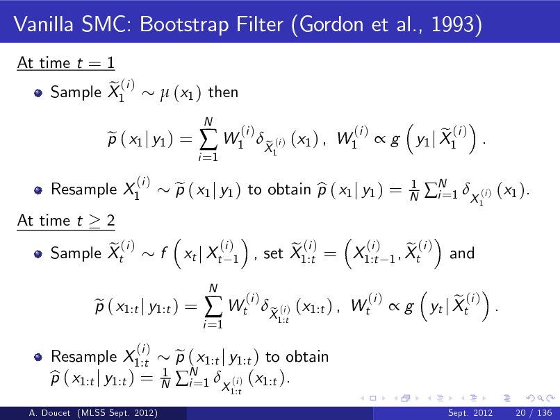 Slide: Vanilla SMC: Bootstrap Filter (Gordon et al., 1993)
At time t = 1 e (i ) Sample X1  (x1 ) then

Resample X1 At time t 2 e (i ) Sample Xt

p ( x1 j y1 ) = e
(i )

i =1

 W1

N

(i )

p ( x1 j y1 ) to obtain p ( x1 j y1 ) = e b xt j Xt
N

X (i ) (x1 ) , W1 e
1

(i )

g

1 N

e (i ) y1 j X1 .
1

N 1 X (i ) (x1 ). i= and

f

(i ) 1

A. Doucet (MLSS Sept. 2012)

Resample X1:t p ( x1:t j y1:t ) = b

p ( x1:t j y1:t ) = e
(i )
1 N

i =1

 Wt

(i )

(i ) e (i ) e (i ) , set X1:t = X1:t 1 , Xt

p ( x1:t j y1:t ) to obtain e N 1 X (i ) (x1:t ). i=
1:t

X (i ) (x1:t ) , Wt e
1:t

(i )

g

e (i ) . yt j Xt

Sept. 2012

20 / 136

