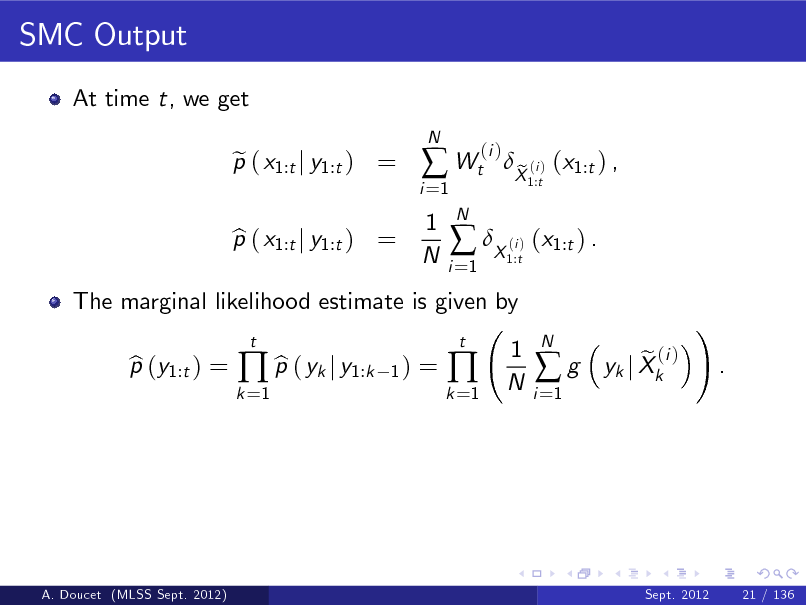 Slide: SMC Output
At time t, we get p ( x1:t j y1:t ) = e
N

i =1

 Wt
1 N
N i =1

(i )

The marginal likelihood estimate is given by p (y1:t ) = b b  p ( yk j y1:k
t 1)

p ( x1:t j y1:t ) = b

 X ( ) (x1:t ) .
i 1:t

X (i ) (x1:t ) , e
1:t

=

k =1

k =1



t

1 N

i =1

g

N

e (i ) yk j Xk

!

.

A. Doucet (MLSS Sept. 2012)

Sept. 2012

21 / 136

