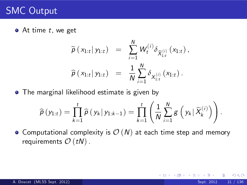 Slide: SMC Output
At time t, we get p ( x1:t j y1:t ) = e
N

i =1

 Wt
1 N
N i =1

(i )

The marginal likelihood estimate is given by p (y1:t ) = b b  p ( yk j y1:k
t 1)

p ( x1:t j y1:t ) = b

 X ( ) (x1:t ) .
i 1:t

X (i ) (x1:t ) , e
1:t

=

k =1

k =1



t

1 N

i =1

g

N

Computational complexity is O (N ) at each time step and memory requirements O (tN ) .

e (i ) yk j Xk

!

.

A. Doucet (MLSS Sept. 2012)

Sept. 2012

21 / 136

