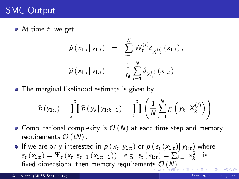 Slide: SMC Output
At time t, we get p ( x1:t j y1:t ) = e
N

i =1

 Wt
1 N
N i =1

(i )

The marginal likelihood estimate is given by p (y1:t ) = b b  p ( yk j y1:k
t 1)

p ( x1:t j y1:t ) = b

 X ( ) (x1:t ) .
i 1:t

X (i ) (x1:t ) , e
1:t

=

k =1

k =1



t

1 N

i =1

g

N

Computational complexity is O (N ) at each time step and memory requirements O (tN ) . If we are only interested in p ( xt j y1:t ) or p ( st (x1:t )j y1:t ) where 2 st (x1:t ) = t (xt , st 1 (x1:t 1 )) - e.g. st (x1:t ) = t =1 xk - is k xed-dimensional then memory requirements O (N ) .
A. Doucet (MLSS Sept. 2012) Sept. 2012 21 / 136

e (i ) yk j Xk

!

.

