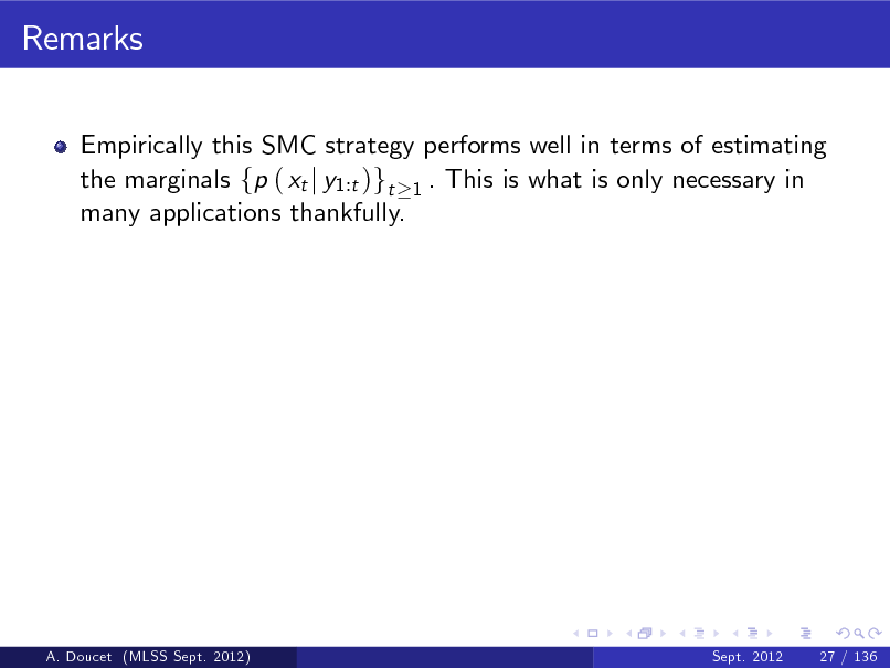 Slide: Remarks
Empirically this SMC strategy performs well in terms of estimating the marginals fp ( xt j y1:t )gt 1 . This is what is only necessary in many applications thankfully.

A. Doucet (MLSS Sept. 2012)

Sept. 2012

27 / 136

