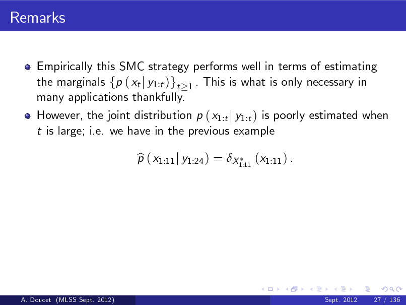 Slide: Remarks
Empirically this SMC strategy performs well in terms of estimating the marginals fp ( xt j y1:t )gt 1 . This is what is only necessary in many applications thankfully. However, the joint distribution p ( x1:t j y1:t ) is poorly estimated when t is large; i.e. we have in the previous example p ( x1:11 j y1:24 ) = X 1:11 (x1:11 ) . b

A. Doucet (MLSS Sept. 2012)

Sept. 2012

27 / 136

