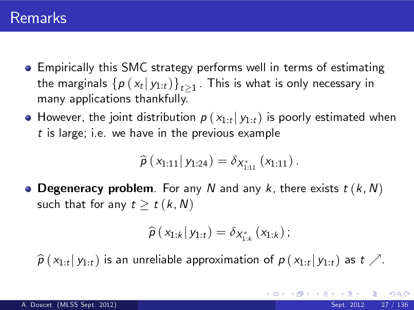 Slide: Remarks
Empirically this SMC strategy performs well in terms of estimating the marginals fp ( xt j y1:t )gt 1 . This is what is only necessary in many applications thankfully. However, the joint distribution p ( x1:t j y1:t ) is poorly estimated when t is large; i.e. we have in the previous example p ( x1:11 j y1:24 ) = X 1:11 (x1:11 ) . b p ( x1:k j y1:t ) = X 1:k (x1:k ) ; b

Degeneracy problem. For any N and any k, there exists t (k, N ) such that for any t t (k, N )

p ( x1:t j y1:t ) is an unreliable approximation of p ( x1:t j y1:t ) as t %. b
A. Doucet (MLSS Sept. 2012) Sept. 2012 27 / 136

