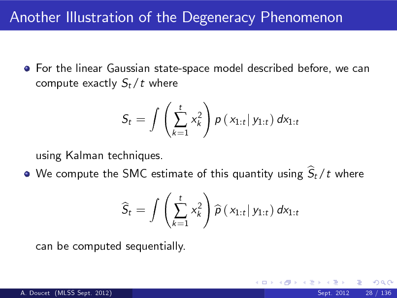 Slide: Another Illustration of the Degeneracy Phenomenon
For the linear Gaussian state-space model described before, we can compute exactly St /t where ! Z St =
k =1

 xk2

t

p ( x1:t j y1:t ) dx1:t

using Kalman techniques. b We compute the SMC estimate of this quantity using St /t where ! Z t 2 b St = b  xk p ( x1:t j y1:t ) dx1:t
k =1

can be computed sequentially.

A. Doucet (MLSS Sept. 2012)

Sept. 2012

28 / 136

