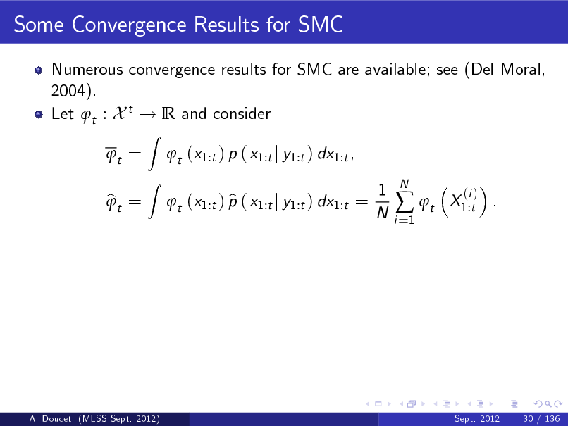 Slide: Some Convergence Results for SMC
Numerous convergence results for SMC are available; see (Del Moral, 2004). Let t : X t ! R and consider t = bt = 
Z Z

t (x1:t ) p ( x1:t j y1:t ) dx1:t , b t (x1:t ) p ( x1:t j y1:t ) dx1:t = 1 N
i =1

 t

N

X1:t .

(i )

A. Doucet (MLSS Sept. 2012)

Sept. 2012

30 / 136

