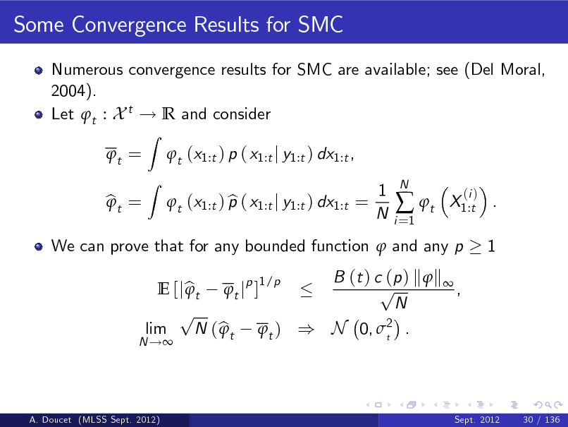 Slide: Some Convergence Results for SMC
Numerous convergence results for SMC are available; see (Del Moral, 2004). Let t : X t ! R and consider t = bt = 
Z Z

t (x1:t ) p ( x1:t j y1:t ) dx1:t , b t (x1:t ) p ( x1:t j y1:t ) dx1:t = 1 N
i =1

 t

N

X1:t . 1

(i )

We can prove that for any bounded function  and any p B (t ) c (p ) k  k  1/p p E [j b t t jp ]  , N p lim N ( b t t ) ) N 0, 2 .  t

N !

A. Doucet (MLSS Sept. 2012)

Sept. 2012

30 / 136

