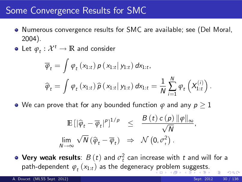 Slide: Some Convergence Results for SMC
Numerous convergence results for SMC are available; see (Del Moral, 2004). Let t : X t ! R and consider t = bt = 
Z Z

t (x1:t ) p ( x1:t j y1:t ) dx1:t , b t (x1:t ) p ( x1:t j y1:t ) dx1:t = 1 N
i =1

 t

N

X1:t . 1

(i )

We can prove that for any bounded function  and any p B (t ) c (p ) k  k  1/p p E [j b t t jp ]  , N p lim N ( b t t ) ) N 0, 2 .  t

N !

Very weak results: B (t ) and 2 can increase with t and will for a t path-dependent t (x1:t ) as the degeneracy problem suggests.
A. Doucet (MLSS Sept. 2012) Sept. 2012 30 / 136

