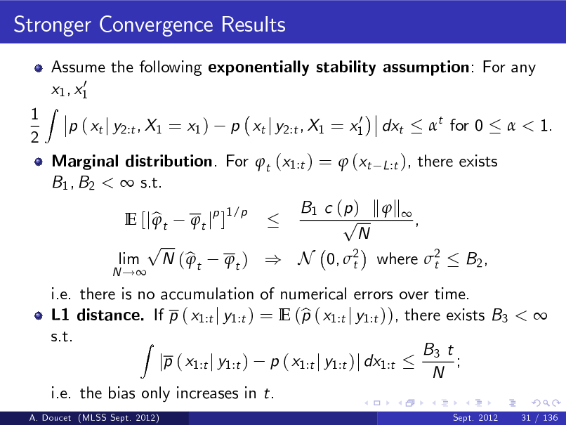 Slide: Stronger Convergence Results
Assume the following exponentially stability assumption: For any 0 x1 , x1 p ( xt j y2:t , X1 = x1 )
0 p xt j y2:t , X1 = x1

1 2

Z

dxt

t for 0

 < 1.

i.e. there is no accumulation of numerical errors over time. b L1 distance. If p ( x1:t j y1:t ) = E (p ( x1:t j y1:t )), there exists B3 <  s.t. Z B3 t ; jp ( x1:t j y1:t ) p ( x1:t j y1:t )j dx1:t N i.e. the bias only increases in t.
A. Doucet (MLSS Sept. 2012) Sept. 2012 31 / 136

Marginal distribution. For t (x1:t ) =  (xt L:t ), there exists B1 , B2 <  s.t. B1 c ( p ) k  k  1/p p  E [j b t t jp ] , N p lim N ( b t t ) ) N 0, 2 where 2 B2 ,  t t
N !

