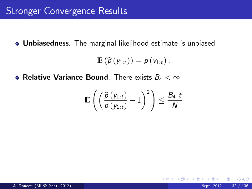 Slide: Stronger Convergence Results
Unbiasedness. The marginal likelihood estimate is unbiased E (p (y1:t )) = p (y1:t ) . b

Relative Variance Bound. There exists B4 <  ! 2 p (y1:t ) b B4 t E 1 p (y1:t ) N

A. Doucet (MLSS Sept. 2012)

Sept. 2012

32 / 136

