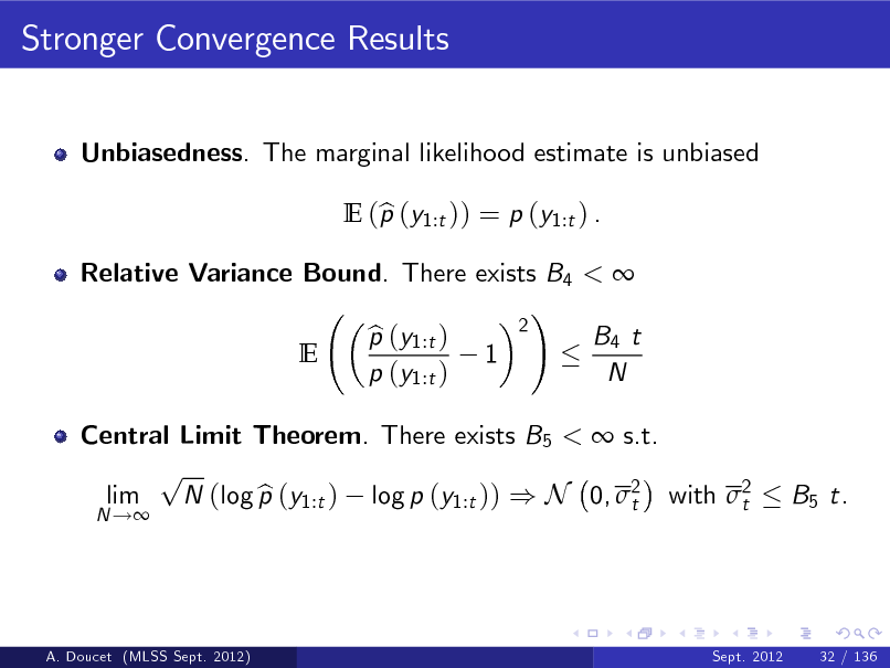 Slide: Stronger Convergence Results
Unbiasedness. The marginal likelihood estimate is unbiased E (p (y1:t )) = p (y1:t ) . b

Relative Variance Bound. There exists B4 <  ! 2 p (y1:t ) b B4 t E 1 p (y1:t ) N

Central Limit Theorem. There exists B5 <  s.t. p lim N (log p (y1:t ) log p (y1:t )) ) N 0, 2 with 2 b t t
N !

B5 t.

A. Doucet (MLSS Sept. 2012)

Sept. 2012

32 / 136

