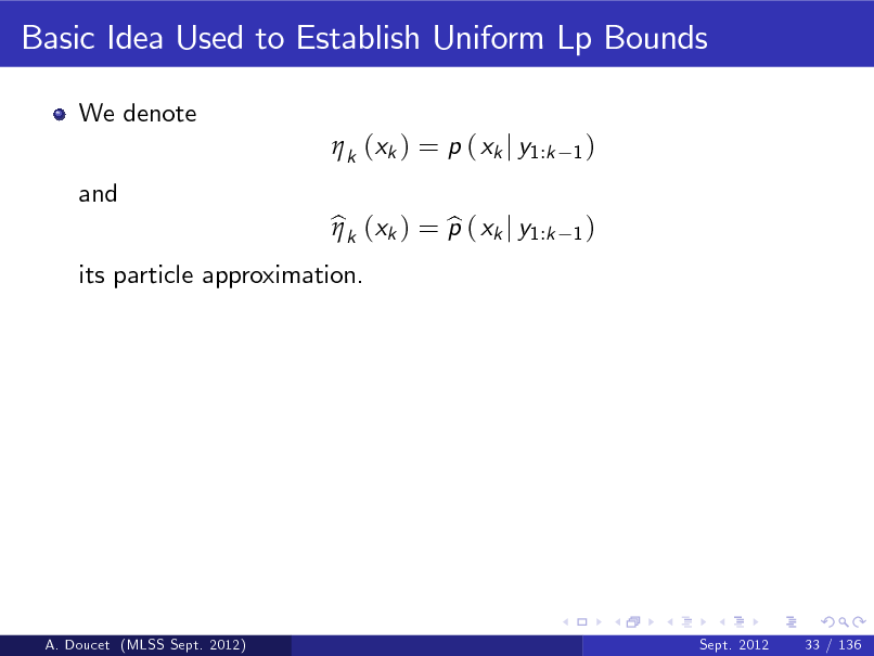 Slide: Basic Idea Used to Establish Uniform Lp Bounds
We denote  k (xk ) = p ( xk j y1:k and its particle approximation. bk (xk ) = p ( xk j y1:k b 
1) 1)

A. Doucet (MLSS Sept. 2012)

Sept. 2012

33 / 136

