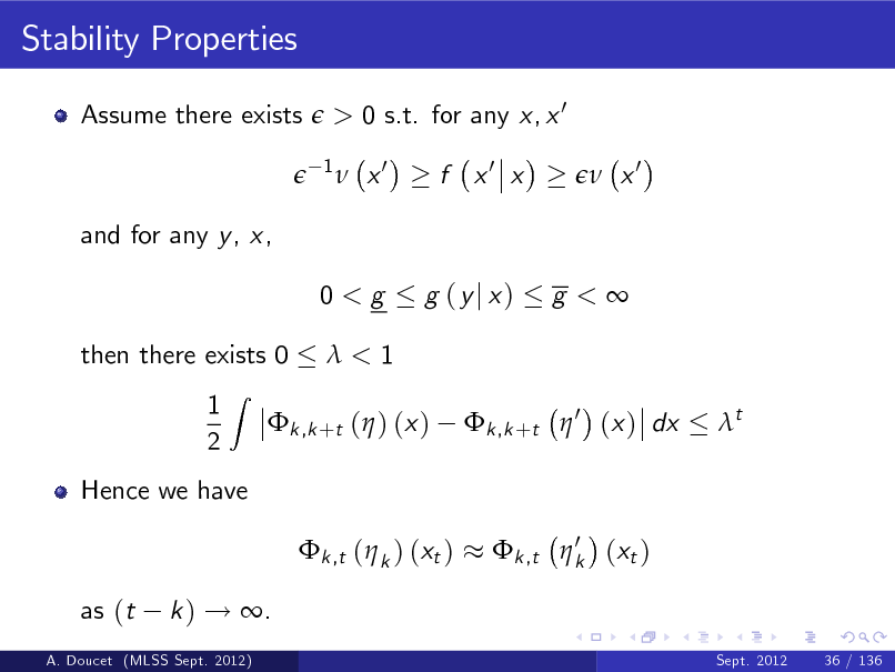 Slide: Stability Properties
Assume there exists

> 0 s.t. for any x, x 0
1

 x0

f x0 x

 x0

and for any y , x, 0<g then there exists 0 1 2
Z

g (yj x)

g <

<1 k ,k +t  0 (x ) dx t

k ,k +t ( ) (x )

Hence we have k ,t ( k ) (xt ) as (t k ) ! .
Sept. 2012 36 / 136

0 k ,t  k (xt )

A. Doucet (MLSS Sept. 2012)

