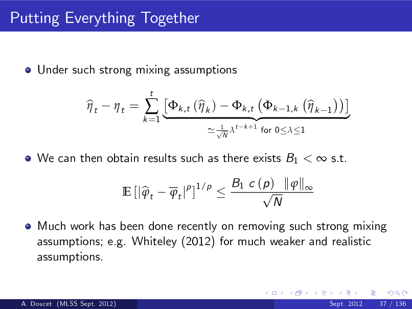 Slide: Putting Everything Together
Under such strong mixing assumptions bt  t =   |k ,t (bk ) t jp ]
1/p t

k =1

1 ' p t N

We can then obtain results such as there exists B1 <  s.t. E [j b t  B1 c ( p ) k  k  p N

k ,t k {z
k +1

1,k

for 0  1

bk 

1

}

Much work has been done recently on removing such strong mixing assumptions; e.g. Whiteley (2012) for much weaker and realistic assumptions.

A. Doucet (MLSS Sept. 2012)

Sept. 2012

37 / 136

