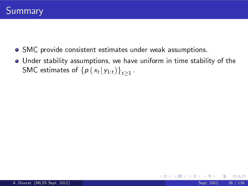 Slide: Summary

SMC provide consistent estimates under weak assumptions. Under stability assumptions, we have uniform in time stability of the SMC estimates of fp ( xt j y1:t )gt 1 .

A. Doucet (MLSS Sept. 2012)

Sept. 2012

38 / 136

