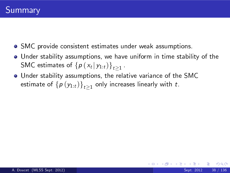 Slide: Summary

SMC provide consistent estimates under weak assumptions. Under stability assumptions, we have uniform in time stability of the SMC estimates of fp ( xt j y1:t )gt 1 . Under stability assumptions, the relative variance of the SMC estimate of fp (y1:t )gt 1 only increases linearly with t.

A. Doucet (MLSS Sept. 2012)

Sept. 2012

38 / 136

