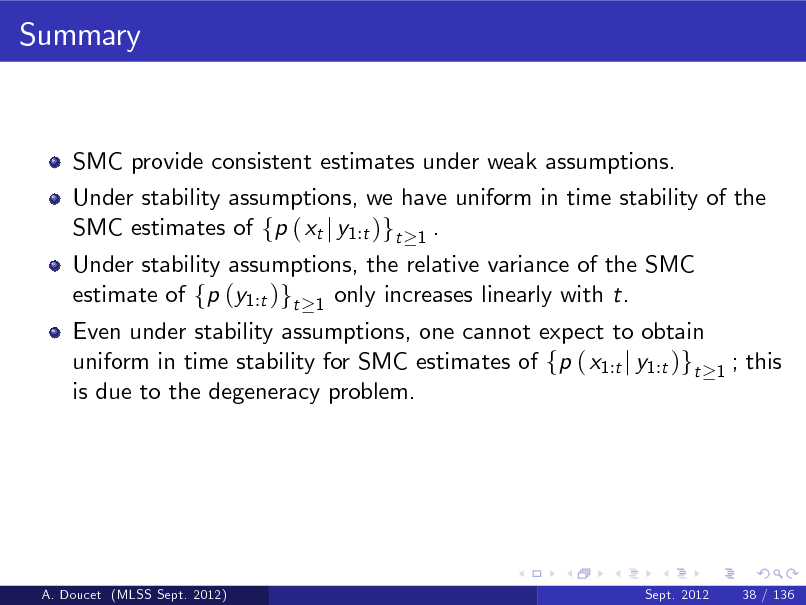 Slide: Summary

SMC provide consistent estimates under weak assumptions. Under stability assumptions, we have uniform in time stability of the SMC estimates of fp ( xt j y1:t )gt 1 . Under stability assumptions, the relative variance of the SMC estimate of fp (y1:t )gt 1 only increases linearly with t.

Even under stability assumptions, one cannot expect to obtain uniform in time stability for SMC estimates of fp ( x1:t j y1:t )gt is due to the degeneracy problem.

1

; this

A. Doucet (MLSS Sept. 2012)

Sept. 2012

38 / 136

