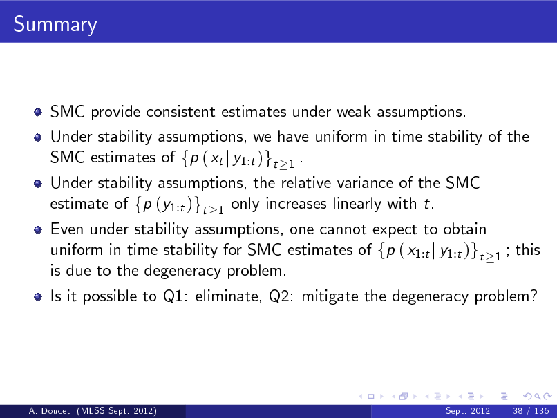 Slide: Summary

SMC provide consistent estimates under weak assumptions. Under stability assumptions, we have uniform in time stability of the SMC estimates of fp ( xt j y1:t )gt 1 . Under stability assumptions, the relative variance of the SMC estimate of fp (y1:t )gt 1 only increases linearly with t.

Even under stability assumptions, one cannot expect to obtain uniform in time stability for SMC estimates of fp ( x1:t j y1:t )gt is due to the degeneracy problem.

1

; this

Is it possible to Q1: eliminate, Q2: mitigate the degeneracy problem?

A. Doucet (MLSS Sept. 2012)

Sept. 2012

38 / 136

