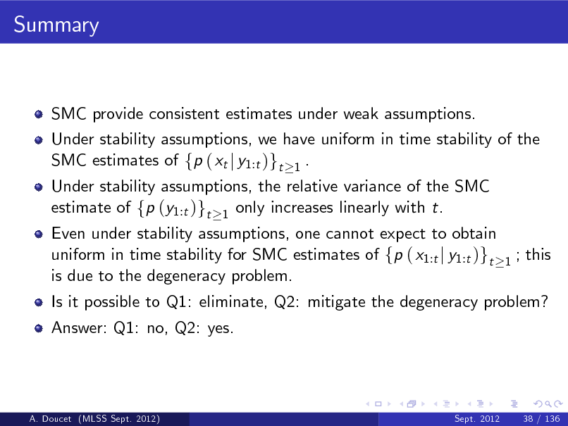 Slide: Summary

SMC provide consistent estimates under weak assumptions. Under stability assumptions, we have uniform in time stability of the SMC estimates of fp ( xt j y1:t )gt 1 . Under stability assumptions, the relative variance of the SMC estimate of fp (y1:t )gt 1 only increases linearly with t.

Even under stability assumptions, one cannot expect to obtain uniform in time stability for SMC estimates of fp ( x1:t j y1:t )gt is due to the degeneracy problem. Answer: Q1: no, Q2: yes.

1

; this

Is it possible to Q1: eliminate, Q2: mitigate the degeneracy problem?

A. Doucet (MLSS Sept. 2012)

Sept. 2012

38 / 136

