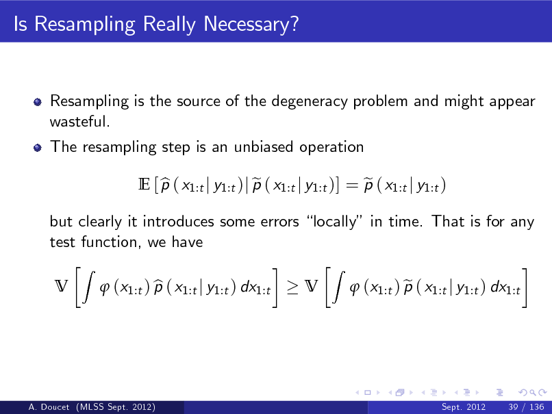 Slide: Is Resampling Really Necessary?

Resampling is the source of the degeneracy problem and might appear wasteful. The resampling step is an unbiased operation E [ p ( x1:t j y1:t )j p ( x1:t j y1:t )] = p ( x1:t j y1:t ) b e e V
Z

but clearly it introduces some errors locally in time. That is for any test function, we have V
Z

 (x1:t ) p ( x1:t j y1:t ) dx1:t b

 (x1:t ) p ( x1:t j y1:t ) dx1:t e

A. Doucet (MLSS Sept. 2012)

Sept. 2012

39 / 136

