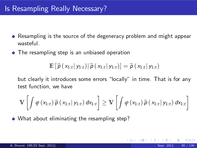 Slide: Is Resampling Really Necessary?

Resampling is the source of the degeneracy problem and might appear wasteful. The resampling step is an unbiased operation E [ p ( x1:t j y1:t )j p ( x1:t j y1:t )] = p ( x1:t j y1:t ) b e e V
Z

but clearly it introduces some errors locally in time. That is for any test function, we have V
Z

What about eliminating the resampling step?

 (x1:t ) p ( x1:t j y1:t ) dx1:t b

 (x1:t ) p ( x1:t j y1:t ) dx1:t e

A. Doucet (MLSS Sept. 2012)

Sept. 2012

39 / 136

