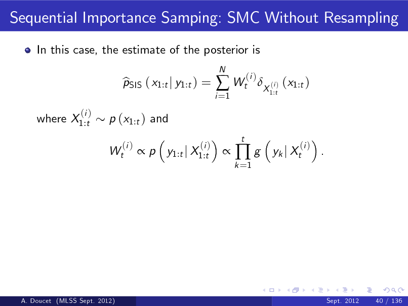 Slide: Sequential Importance Samping: SMC Without Resampling
In this case, the estimate of the posterior is pSIS ( x1:t j y1:t ) = b  p y1:t j X1:t
(i )
N

i =1

 Wt
t

(i )

X (i ) (x1:t )
1:t

where X1:t

(i )

p (x1:t ) and Wt
(i )



k =1

g

yk j Xt

(i )

.

A. Doucet (MLSS Sept. 2012)

Sept. 2012

40 / 136

