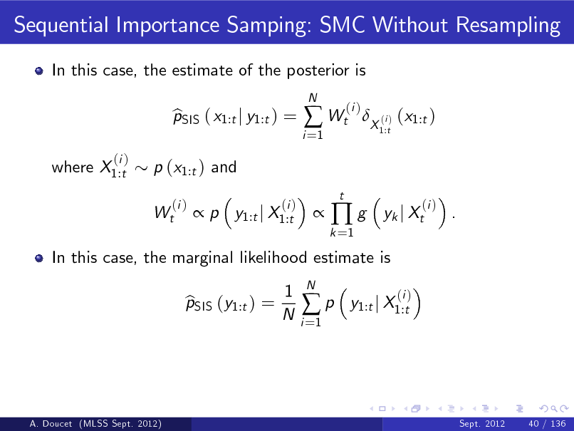 Slide: Sequential Importance Samping: SMC Without Resampling
In this case, the estimate of the posterior is pSIS ( x1:t j y1:t ) = b  p y1:t j X1:t
(i )
N

i =1

 Wt
t

(i )

X (i ) (x1:t )
1:t

where X1:t

(i )

p (x1:t ) and Wt
(i )



k =1

g

yk j Xt

(i )

.

In this case, the marginal likelihood estimate is pSIS (y1:t ) = b 1 N

i =1

p

N

y1:t j X1:t

(i )

A. Doucet (MLSS Sept. 2012)

Sept. 2012

40 / 136

